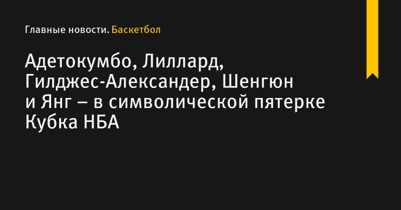 Адетокумбо, Лиллард, Гилджес-Александер, Шенгюн и Янг – в символической пятерке Кубка НБА