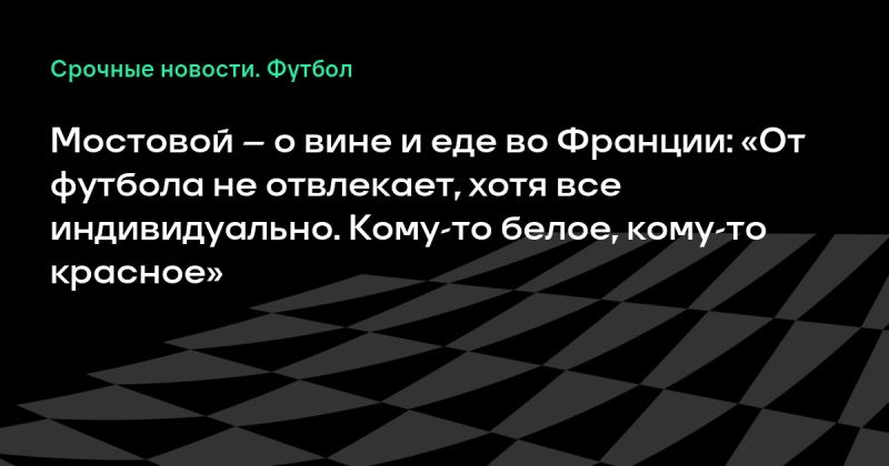 Мостовой – и вине и еде во Франции: «От футбола не отвлекает, хотя все индивидуально. Кому-то белое, кому-то красное»